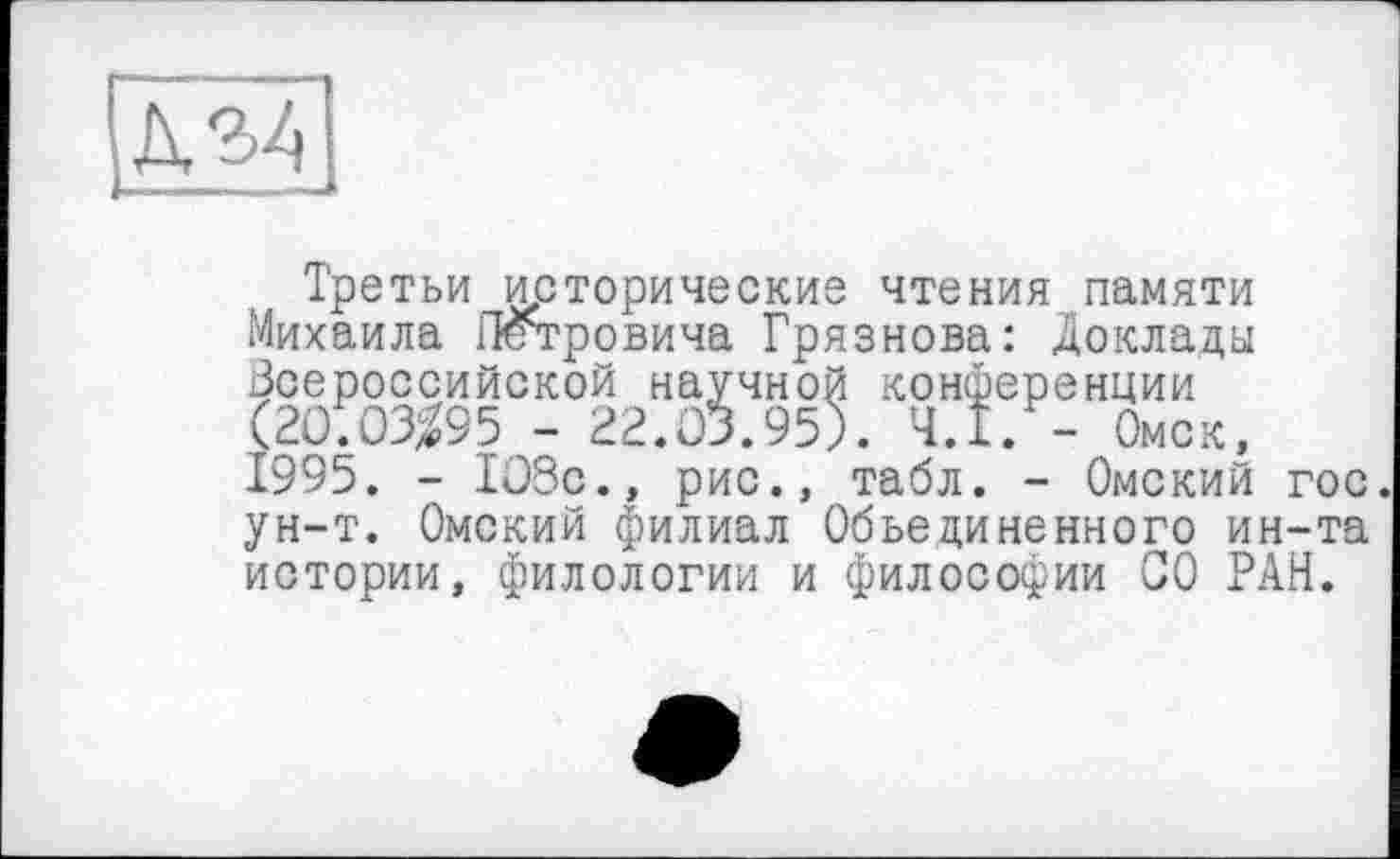 ﻿Третьи исторические чтения памяти Михаила Петровича Грязнова: Доклады Всероссийской научной конференции (20)03^95 - 22.03.95). Ч.І. - Омск, 1995. - 103с., рис., табл. - Омский гос. ун-т. Омский филиал Объединенного ин-та истории, филологии и философии СО РАН.